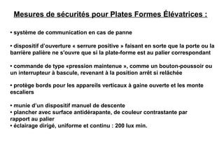 • système de communication en cas de panne
• dispositif d’ouverture « serrure positive » faisant en sorte que la porte ou la
barrière palière ne s'ouvre que si la plate-forme est au palier correspondant
• commande de type «pression maintenue », comme un bouton-poussoir ou
un interrupteur à bascule, revenant à la position arrêt si relâchée
• protège bords pour les appareils verticaux à gaine ouverte et les monte
escaliers
• munie d’un dispositif manuel de descente
• plancher avec surface antidérapante, de couleur contrastante par
rapport au palier
• éclairage dirigé, uniforme et continu : 200 lux min.
Mesures de sécurités pour Plates Formes Élévatrices :
 