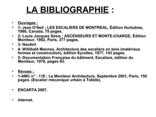 LA BIBLIOGRAPHIE :
• Ouvrages :
• 1- Jean O’Neil ; LES ESCALIERS DE MONTREAL, Édition Hurtubise,
1998, Canada, 79 pages.
• 2- Louis Jacques Sésia ; ASCENSEURS ET MONTE-CHARGE, Édition
Moniteur, 1982, Paris, 377 pages.
• 3- Neufert
• 4- Willibald Mannes, Architecture des escaliers en bois (matériaux
formes et construction), édition Eyrolles, 1977, 143 pages.
• 5- Documentation Française du bâtiment, Escaliers, édition du
Moniteur, 1978, pages 63.
• Revues :
• 1-AMC n° : 118 ; Le Moniteur Architecture, Septembre 2001, Paris, 150
pages. (Escalier mécanique urbain à Tolède).
• ENCARTA 2007.
• Internet.
 