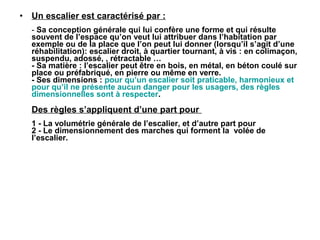 • Un escalier est caractérisé par :
- Sa conception générale qui lui confère une forme et qui résulte
souvent de l’espace qu’on veut lui attribuer dans l’habitation par
exemple ou de la place que l’on peut lui donner (lorsqu’il s’agit d’une
réhabilitation): escalier droit, à quartier tournant, à vis : en colimaçon,
suspendu, adossé, , rétractable …
- Sa matière : l’escalier peut être en bois, en métal, en béton coulé sur
place ou préfabriqué, en pierre ou même en verre.
- Ses dimensions : pour qu’un escalier soit praticable, harmonieux et
pour qu’il ne présente aucun danger pour les usagers, des règles
dimensionnelles sont à respecter.
Des règles s’appliquent d’une part pour
1 - La volumétrie générale de l’escalier, et d’autre part pour
2 - Le dimensionnement des marches qui forment la volée de
l’escalier.
 