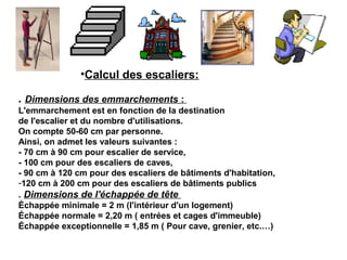 . Dimensions des emmarchements :
L'emmarchement est en fonction de la destination
de l'escalier et du nombre d'utilisations.
On compte 50-60 cm par personne.
Ainsi, on admet les valeurs suivantes :
- 70 cm à 90 cm pour escalier de service,
- 100 cm pour des escaliers de caves,
- 90 cm à 120 cm pour des escaliers de bâtiments d'habitation,
-120 cm à 200 cm pour des escaliers de bâtiments publics
. Dimensions de l'échappée de tête
Échappée minimale = 2 m (l'intérieur d'un logement)
Échappée normale = 2,20 m ( entrées et cages d'immeuble)
Échappée exceptionnelle = 1,85 m ( Pour cave, grenier, etc.…)
•Calcul des escaliers:
 