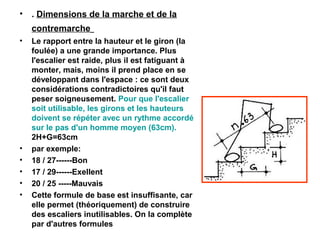 • . Dimensions de la marche et de la
contremarche
• Le rapport entre la hauteur et le giron (la
foulée) a une grande importance. Plus
l'escalier est raide, plus il est fatiguant à
monter, mais, moins il prend place en se
développant dans l'espace : ce sont deux
considérations contradictoires qu'il faut
peser soigneusement. Pour que l'escalier
soit utilisable, les girons et les hauteurs
doivent se répéter avec un rythme accordé
sur le pas d'un homme moyen (63cm).
2H+G=63cm
• par exemple:
• 18 / 27------Bon
• 17 / 29------Exellent
• 20 / 25 -----Mauvais
• Cette formule de base est insuffisante, car
elle permet (théoriquement) de construire
des escaliers inutilisables. On la complète
par d'autres formules
 