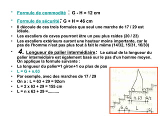 • Formule de commodité : G - H = 12 cm
• Formule de sécurité: G + H = 46 cm
• Il découle de ces trois formules que seul une marche de 17 / 29 est
idéale.
• Les escaliers de caves pourront être un peu plus raides (20 / 23)
• Les escaliers extérieurs auront une hauteur moins importante, car le
pas de l'homme n'est pas plus tout à fait le même (14/32, 15/31, 16/30)
• 4. Longueur de palier intermédiaire: Le calcul de la longueur du
palier intermédiaire est également basé sur le pas d'un homme moyen.
On applique la formule suivante :
• La longueur du palier=1 giron+1 ou plus de pas
• L = G + n.63
• Par exemple, avec des marches de 17 / 29
• On a : L = 63 + 29 = 92cm
• L = 2 x 63 + 29 = 155 cm
• L = n x 63 + 29 =..........
 