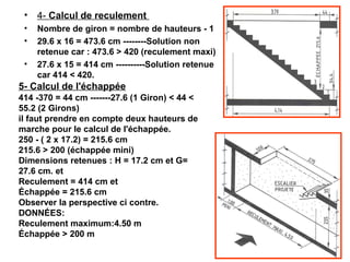 • 4- Calcul de reculement 
• Nombre de giron = nombre de hauteurs - 1
• 29.6 x 16 = 473.6 cm --------Solution non
retenue car : 473.6 > 420 (reculement maxi)
• 27.6 x 15 = 414 cm ----------Solution retenue
car 414 < 420.
5- Calcul de l'échappée
414 -370 = 44 cm -------27.6 (1 Giron) < 44 <
55.2 (2 Girons)
il faut prendre en compte deux hauteurs de
marche pour le calcul de l'échappée.
250 - ( 2 x 17.2) = 215.6 cm
215.6 > 200 (échappée mini)
Dimensions retenues : H = 17.2 cm et G=
27.6 cm. et
Reculement = 414 cm et
Échappée = 215.6 cm 
Observer la perspective ci contre.
DONNÉES:
Reculement maximum:4.50 m
Échappée > 200 m 
 