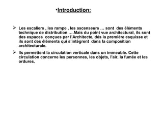 •Introduction:
 Les escaliers , les rampe , les ascenseurs … sont des éléments
technique de distribution ….Mais du point vue architectural, ils sont
des espaces conçues par l’Architecte, dés la première esquisse et
ils sont des éléments qui s’intègrent dans la composition
architecturale.
 Ils permettent la circulation verticale dans un immeuble. Cette
circulation concerne les personnes, les objets, l'air, la fumée et les
ordures.
 
