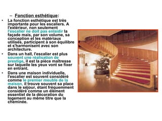 – Fonction esthétique:
• La fonction esthétique est très
importante pour les escaliers. A
l'extérieur, non seulement
l'escalier ne doit pas enlaidir la
façade mais, par son volume, sa
conception et les matériaux
utilisés, participent à son équilibre
et s'harmonisent avec son
architecture.
• Dans un hall, l'escalier est plus
souvent une réalisation de
prestige, il est la pièce maîtresse
sur laquelle les yeux vont se fixer
en entrant.
• Dans une maison individuelle,
l'escalier est souvent considéré
comme le premier meuble de la
maison, il trouve souvent sa place
dans le séjour, étant fréquemment
considéré comme un élément
essentiel de la décoration du
logement au même titre que la
cheminée.
 