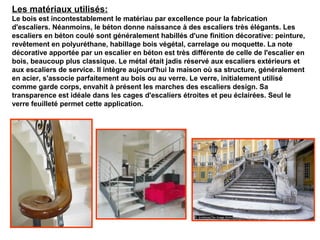Les matériaux utilisés:
Le bois est incontestablement le matériau par excellence pour la fabrication
d'escaliers. Néanmoins, le béton donne naissance à des escaliers très élégants. Les
escaliers en béton coulé sont généralement habillés d'une finition décorative: peinture,
revêtement en polyuréthane, habillage bois végétal, carrelage ou moquette. La note
décorative apportée par un escalier en béton est très différente de celle de l'escalier en
bois, beaucoup plus classique. Le métal était jadis réservé aux escaliers extérieurs et
aux escaliers de service. Il intègre aujourd'hui la maison où sa structure, généralement
en acier, s'associe parfaitement au bois ou au verre. Le verre, initialement utilisé
comme garde corps, envahit à présent les marches des escaliers design. Sa
transparence est idéale dans les cages d'escaliers étroites et peu éclairées. Seul le
verre feuilleté permet cette application.
 