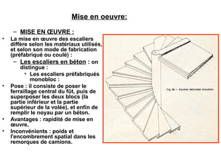 Mise en oeuvre:
– MISE EN ŒUVRE :
• La mise en œuvre des escaliers
diffère selon les matériaux utilisés,
et selon son mode de fabrication
(préfabriqué ou coulé) :
– Les escaliers en béton : on
distingue :
• Les escaliers préfabriqués
monobloc :
• Pose : il consiste de poser le
ferraillage central du fût, puis de
superposer les deux blocs (la
partie inférieur et la partie
supérieur de la volée), et enfin de
remplir le noyau par un béton.
• Avantages : rapidité de mise en
œuvre,
• Inconvénients : poids et
l'encombrement spatial dans les
remorques de camions.
 