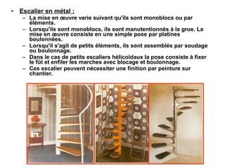 • Escalier en métal :
– La mise en œuvre varie suivant qu'ils sont monoblocs ou par
éléments.
– Lorsqu'ils sont monoblocs, ils sont manutentionnés à la grue. La
mise en œuvre consiste en une simple pose par platines
boulonnées.
– Lorsqu'il s'agit de petits éléments, ils sont assemblés par soudage
ou boulonnage.
– Dans le cas de petits escaliers hélicoïdaux la pose consiste à fixer
le fût et enfiler les marches avec blocage et boulonnage.
– Ces escalier peuvent nécessiter une finition par peinture sur
chantier.
 