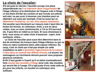 Le choix de l'escalier:
S'il est posé en dernier, l'escalier occupe une place
prépondérante car il va intervenir dans l'organisation de
l'étage inférieur et la distribution de l'espace créé à l'étage.
Le but étant d'éviter les couloirs et que l'accès aux pièces
soit aisé, ne pas avoir à traverser une chambre pour en
atteindre une autre par exemple. C'est lui aussi qui va
déterminer l'existence, ou non, d'un espace mezzanine.
Cet escalier sera forcément sur mesure mais il peut être de
toutes les formes, en colimaçon, droit, à une ou deux
volées, avec ou sans contremarche, à 1/4 ou 2/4 tournant,
etc. Il peut être en métal ou en bois. Si vous choisissez le
bois, vous aurez un vaste choix d’essences : sapin, bois
exotiques, chêne…
Le choix de l'escalier peut aussi être déterminé dans le
but de minimiser les travaux dans l'étage inférieur ou par sa
mise en valeur justement dans cette espace inférieur. Du
coup, c'est un choix qui n'est pas simple car cette
installation ne doit ni perturber l'agencement de la maison
ni être dans un endroit trop difficile d'accès. Là encore, les
aménageurs ou l'architecte doivent pouvoir vous proposer
plusieurs solutions.
Enfin il faut garder à l'esprit qu'il va falloir éventuellement
faire monter des meubles à l'étage ainsi créé, des meubles
qui seront liés à l'usage. S'il s'agit juste d'une vaste salle de
jeu pour les enfants, un escalier en colimaçon sera
suffisant.
 