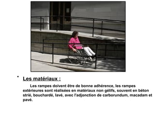 • Les matériaux :
Les rampes doivent être de bonne adhérence, les rampes
extérieures sont réalisées en matériaux non gélifs, souvent en béton
strié, bouchardé, lavé, avec l'adjonction de carborundum, macadam et
pavé.
 