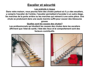 Escalier et sécurité
Les endroits à risque
Dans votre maison, vous pouvez faire des chutes partout où il y a des escaliers,
y compris l’escalier de l’entrée, l’escalier permettant d’accéder à un autre étage,
les marches de la porte arrière ou les marches qui mènent à une autre pièce. Une
chute se produisant dans une seule marche suffit pour causer des blessures
graves.
Quelles sont les causes des chutes?
Les professionnels qui étudient les causes des chutes dans les escaliers
affirment que l’état de santé, l’état des lieux et le comportement sont des
facteurs contributifs.
 