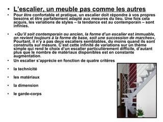 • L’escalier, un meuble pas comme les autres
• Pour être confortable et pratique, un escalier doit répondre à vos propres
besoins et être parfaitement adapté aux mesures du lieu. Une fois cela
acquis, les variations de styles – la tendance est au contemporain – sont
infinies.
• «Qu’il soit contemporain ou ancien, la forme d’un escalier est immuable,
on revient toujours à la forme de base, soit une succession de marches»,
Pourtant, il n’y a pas deux escaliers semblables, du moins quand ils sont
construits sur mesure. C’est cette infinité de variations sur un thème
simple qui rend le choix d’un escalier particulièrement difficile, d’autant
plus que le nombre de matériaux disponibles est en constante
augmentation.
• Un escalier s’apprécie en fonction de quatre critères
• la technicité
• les matériaux
• la dimension
• le garde-corps
 