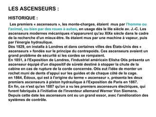 HISTORIQUE :
Les premiers « ascenseurs », les monte-charges, étaient mus par l'homme ou
l'animal, ou bien par des roues à aubes, en usage dès le IIIe siècle av. J.-C. Les
ascenseurs modernes mécaniques n'apparurent qu'au XIXe siècle dans le cadre
de la recherche d'un mieux-être. Ils étaient mus par une machine à vapeur, puis
par l'énergie hydraulique.
Dès 1829, on installa à Londres et dans certaines villes des États-Unis des «
ascenseurs » fondés sur le principe du contrepoids. Ces ascenseurs avaient un
grand problème de sécurité si les cordes se rompaient.
En 1851, à l'Exposition de Londres, l'industriel américain Elisha Otis présenta un
ascenseur équipé d'un dispositif de sûreté destiné à stopper la chute de la
cabine en cas de rupture de la corde concernée. Otis eut l'idée de monter un
rochet muni de dents d'appui sur les guides et de chaque côté de la cage.
en 1864, Édoux, qui est à l'origine du terme « ascenseur », présenta les deux
premiers ascenseurs à piston hydraulique à l'Exposition de Paris en 1867.
En fin, ce n'est qu'en 1887 qu'on a vu les premiers ascenseurs électriques, qui
furent fabriqués à l'initiative de l'inventeur allemand Werner Von Siemens.
Depuis cette date les ascenseurs ont eu un grand essor, avec l'amélioration des
systèmes de contrôle.
LES ASCENSEURS :
 
