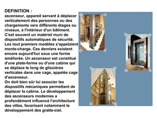 DEFINITION :
ascenseur, appareil servant à déplacer
verticalement des personnes ou des
chargements vers différents étages ou
niveaux, à l'intérieur d'un bâtiment.
C'est souvent un matériel muni de
dispositifs automatiques de sécurité.
Les tout premiers modèles s'appelaient
monte-charge. Ces derniers existent
encore aujourd'hui sous une forme
améliorée. Un ascenseur est constitué
d'une plate-forme ou d'une cabine qui
se déplace le long de glissières
verticales dans une cage, appelée cage
d'ascenseur.
On doit bien sûr lui associer les
dispositifs mécaniques permettant de
déplacer la cabine. Le développement
des ascenseurs modernes a
profondément influencé l'architecture
des villes, favorisant notamment le
développement des gratte-ciel.
 