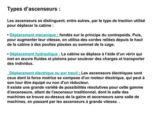 Types d’ascenseurs :
Les ascenseurs se distinguent, entre autres, par le type de traction utilisé
pour déplacer la cabine :
• Déplacement mécanique : fondés sur le principe du contrepoids. Puis,
pour augmenter leur vitesse, on utilisa des cordes reliées depuis le haut
de la cabine à des poulies placées au sommet de la cage.
• Déplacement hydraulique : La cabine se déplace à l’aide d’un vérin qui
met en œuvre fluides et pistons pour soulever des charges et transporter
des individus.
Déplacement électrique ou par treuil : Les ascenseurs électriques sont
ceux dont la force motrice se compose d'un moteur électrique, qui peut à
son tour être équipé ou non d'un réducteur.
Il existe une grande variété de possibilités résolutives pour cette gamme
d'ascenseurs, allant de l'ascenseur traditionnel, dont la salle des
machines se trouve au-dessus de la gaine et ascenseurs sans salle de
machines, en passant par les ascenseurs à grande vitesse. .
 