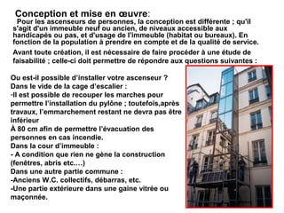 Ou est-il possible d’installer votre ascenseur ?
Dans le vide de la cage d’escalier :
-Il est possible de recouper les marches pour
permettre l’installation du pylône ; toutefois,après
travaux, l’emmarchement restant ne devra pas être
inférieur
À 80 cm afin de permettre l’évacuation des
personnes en cas incendie.
Dans la cour d’immeuble :
- A condition que rien ne gène la construction
(fenêtres, abris etc.…)
Dans une autre partie commune :
-Anciens W.C. collectifs, débarras, etc.
-Une partie extérieure dans une gaine vitrée ou
maçonnée.
Avant toute création, il est nécessaire de faire procéder à une étude de
faisabilité ; celle-ci doit permettre de répondre aux questions suivantes :
Pour les ascenseurs de personnes, la conception est différente ; qu'il
s'agit d'un immeuble neuf ou ancien, de niveaux accessible aux
handicapés ou pas, et d'usage de l'immeuble (habitat ou bureaux). En
fonction de la population à prendre en compte et de la qualité de service.
Conception et mise en œuvre:
 