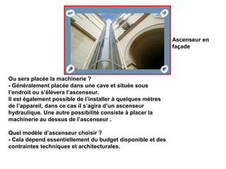 Ou sera placée la machinerie ?
- Généralement placée dans une cave et située sous
l’endroit ou s’élèvera l’ascenseur.
Il est également possible de l’installer à quelques mètres
de l’appareil, dans ce cas il s’agira d’un ascenseur
hydraulique. Une autre possibilité consiste à placer la
machinerie au dessus de l’ascenseur .
Quel modèle d’ascenseur choisir ?
- Cela dépend essentiellement du budget disponible et des
contraintes techniques et architecturales.
Ascenseur en
façade
 