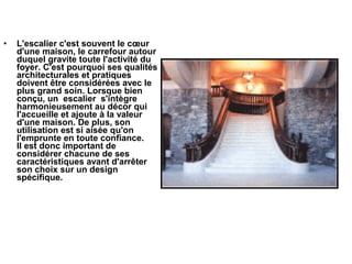 • L'escalier c'est souvent le cœur
d'une maison, le carrefour autour
duquel gravite toute l'activité du
foyer. C'est pourquoi ses qualités
architecturales et pratiques
doivent être considérées avec le
plus grand soin. Lorsque bien
conçu, un escalier s'intègre
harmonieusement au décor qui
l'accueille et ajoute à la valeur
d'une maison. De plus, son
utilisation est si aisée qu'on
l'emprunte en toute confiance.
Il est donc important de
considérer chacune de ses
caractéristiques avant d'arrêter
son choix sur un design
spécifique.
 