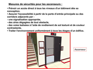• Prévoir un accès direct à tous les niveaux d'un bâtiment dès sa
conception.
• Assurer l'accessibilité à partir de la porte d’entrée principale ou des
corridors adjacents par :
- une signalisation appropriée,
- des aires dégagées de tout obstacle,
- des voies balisées à l’aide de revêtement de sol texturé et de couleur
contrastante.
• Traiter l'environnement uniformément à tous les étages d’un édifice.
Ascenseur
Mesures de sécurités pour les ascenseurs :
 