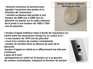 • témoins lumineux et sonores pour
signaler l’ouverture des portes et la
direction de l’ascenseur :
- centrés au-dessus des portes à une
hauteur de 2000 mm à 2400 mm du
plancher ou placés sur le cadre extérieur
de la porte à une hauteur de 1500 à 1525
mm du plancher .
• bouton d’appel extérieur situé à droite de l’ascenseur ou
centré entre les ascenseurs lorsqu’il y en a plus d’un :
- à une hauteur de 1070 mm du plancher
- muni d’un contour de couleur contrastante
- bouton de montée situé au-dessus de celui de la
descente
-bouton d’appel en retrait ou à affleurement (ne doit pas
s’enfoncer
à plus de 9 mm)
-pictogramme en relief sur le bouton ou à sa gauche,
de couleur contrastante, indiquant la fonction du bouton
Bouton d'urgence relié à un
affichage par texte
 