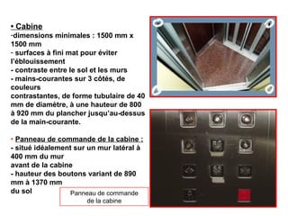 • Cabine
-dimensions minimales : 1500 mm x
1500 mm
- surfaces à fini mat pour éviter
l’éblouissement
- contraste entre le sol et les murs
- mains-courantes sur 3 côtés, de
couleurs
contrastantes, de forme tubulaire de 40
mm de diamètre, à une hauteur de 800
à 920 mm du plancher jusqu’au-dessus
de la main-courante.
• Panneau de commande de la cabine :
- situé idéalement sur un mur latéral à
400 mm du mur
avant de la cabine
- hauteur des boutons variant de 890
mm à 1370 mm
du sol Panneau de commande
de la cabine
 