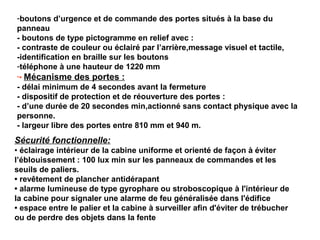 -boutons d’urgence et de commande des portes situés à la base du
panneau
- boutons de type pictogramme en relief avec :
- contraste de couleur ou éclairé par l’arrière,message visuel et tactile,
-identification en braille sur les boutons
-téléphone à une hauteur de 1220 mm
-• Mécanisme des portes :
- délai minimum de 4 secondes avant la fermeture
- dispositif de protection et de réouverture des portes :
- d’une durée de 20 secondes min,actionné sans contact physique avec la
personne.
- largeur libre des portes entre 810 mm et 940 m.
Sécurité fonctionnelle:
• éclairage intérieur de la cabine uniforme et orienté de façon à éviter
l’éblouissement : 100 lux min sur les panneaux de commandes et les
seuils de paliers.
• revêtement de plancher antidérapant
• alarme lumineuse de type gyrophare ou stroboscopique à l'intérieur de
la cabine pour signaler une alarme de feu généralisée dans l'édifice
• espace entre le palier et la cabine à surveiller afin d'éviter de trébucher
ou de perdre des objets dans la fente
 