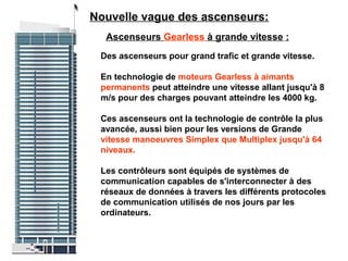 Ascenseurs Gearless à grande vitesse :
Des ascenseurs pour grand trafic et grande vitesse.
En technologie de moteurs Gearless à aimants
permanents peut atteindre une vitesse allant jusqu'à 8
m/s pour des charges pouvant atteindre les 4000 kg.
Ces ascenseurs ont la technologie de contrôle la plus
avancée, aussi bien pour les versions de Grande
vitesse manoeuvres Simplex que Multiplex jusqu'à 64
niveaux.
Les contrôleurs sont équipés de systèmes de
communication capables de s'interconnecter à des
réseaux de données à travers les différents protocoles
de communication utilisés de nos jours par les
ordinateurs.
Nouvelle vague des ascenseurs:
 