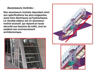 Ascenseurs inclinés :
Des ascenseurs inclinés répondant ainsi
aux spécifications les plus exigeantes,
aussi bien électriques qu'hydrauliques.
Le résultat obtenu est un ascenseur
incliné exclusif, qui répond en toute
sécurité aux besoins du trafic, tout en
exaltant son environnement
architectonique.
 
