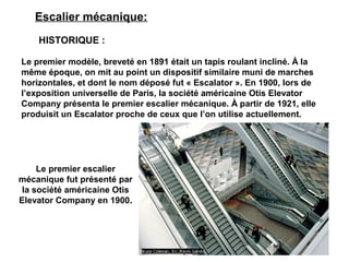 Le premier escalier
mécanique fut présenté par
la société américaine Otis
Elevator Company en 1900..
Escalier mécanique:
HISTORIQUE :
Le premier modèle, breveté en 1891 était un tapis roulant incliné. À la
même époque, on mit au point un dispositif similaire muni de marches
horizontales, et dont le nom déposé fut « Escalator ». En 1900, lors de
l’exposition universelle de Paris, la société américaine Otis Elevator
Company présenta le premier escalier mécanique. À partir de 1921, elle
produisit un Escalator proche de ceux que l’on utilise actuellement.
 