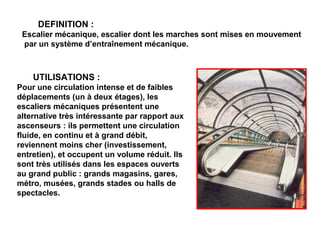 UTILISATIONS :
Pour une circulation intense et de faibles
déplacements (un à deux étages), les
escaliers mécaniques présentent une
alternative très intéressante par rapport aux
ascenseurs : ils permettent une circulation
fluide, en continu et à grand débit,
reviennent moins cher (investissement,
entretien), et occupent un volume réduit. Ils
sont très utilisés dans les espaces ouverts
au grand public : grands magasins, gares,
métro, musées, grands stades ou halls de
spectacles.
DEFINITION :
Escalier mécanique, escalier dont les marches sont mises en mouvement
par un système d’entraînement mécanique.
 