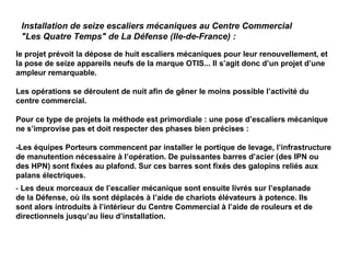 Installation de seize escaliers mécaniques au Centre Commercial
"Les Quatre Temps" de La Défense (Ile-de-France) :
le projet prévoit la dépose de huit escaliers mécaniques pour leur renouvellement, et
la pose de seize appareils neufs de la marque OTIS... Il s’agit donc d’un projet d’une
ampleur remarquable.
Les opérations se déroulent de nuit afin de gêner le moins possible l’activité du
centre commercial.
Pour ce type de projets la méthode est primordiale : une pose d’escaliers mécanique
ne s’improvise pas et doit respecter des phases bien précises :
-Les équipes Porteurs commencent par installer le portique de levage, l’infrastructure
de manutention nécessaire à l’opération. De puissantes barres d’acier (des IPN ou
des HPN) sont fixées au plafond. Sur ces barres sont fixés des galopins reliés aux
palans électriques.
- Les deux morceaux de l’escalier mécanique sont ensuite livrés sur l’esplanade
de la Défense, où ils sont déplacés à l’aide de chariots élévateurs à potence. Ils
sont alors introduits à l’intérieur du Centre Commercial à l’aide de rouleurs et de
directionnels jusqu’au lieu d’installation.
 