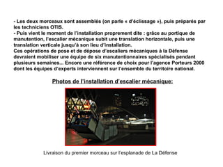 - Les deux morceaux sont assemblés (on parle « d’éclissage »), puis préparés par
les techniciens OTIS.
- Puis vient le moment de l’installation proprement dite : grâce au portique de
manutention, l’escalier mécanique subit une translation horizontale, puis une
translation verticale jusqu’à son lieu d’installation.
Ces opérations de pose et de dépose d’escaliers mécaniques à la Défense
devraient mobiliser une équipe de six manutentionnaires spécialisés pendant
plusieurs semaines... Encore une référence de choix pour l’agence Porteurs 2000
dont les équipes d’experts interviennent sur l’ensemble du territoire national.
Livraison du premier morceau sur l’esplanade de La Défense
Photos de l’installation d’escalier mécanique:
 