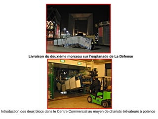 Livraison du deuxième morceau sur l’esplanade de La Défense
Introduction des deux blocs dans le Centre Commercial au moyen de chariots élévateurs à potence
 