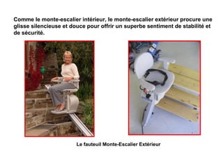 Le fauteuil Monte-Escalier Extérieur
Comme le monte-escalier intérieur, le monte-escalier extérieur procure une
glisse silencieuse et douce pour offrir un superbe sentiment de stabilité et
de sécurité.
 