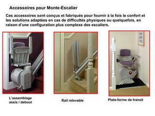 Accessoires pour Monte-Escalier
Ces accessoires sont conçus et fabriqués pour fournir à la fois le confort et
les solutions adaptées en cas de difficultés physiques ou quelquefois, en
raison d’une configuration plus complexe des escaliers.
L’assemblage
assis / debout
Plate-forme de transitRail relevable
 