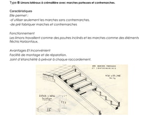 Type B Limons latéraux à crémaillère avec marches porteuses et contremarches.
Caractéristiques
Elle permet :
-d’utiliser seulement les marches sans contremarches.
-de pré fabriquer marches et contremarches
Fonctionnement
Les limons travaillent comme des poutres inclinés et les marches comme des éléments
fléchis Horizontaux.
Avantages Et Inconvénient
Facilité de montage et de réparation.
Joint d’étanchéité à prévoir à chaque raccordement.
 