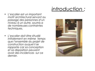 introduction :
• L’escalier est un important
motif architectural servant au
passage des personnes d’un
niveau à un autre, soumis a
de nombreuses contraintes
techniques.
• L’escalier doit être étudié
initialement en même temps
que l’ensemble du projet de
construction auquel il se
rapporte car sa conception
et sa disposition peuvent
avoir des incidences sur ce
dernier.
 