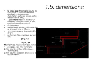   
    
     
  
 
  
   
  
  
1.b. dimensions:
• le choix des dimensions résulte de
conditions d’utilisation et de la
destination de l’ouvrage
(habitation, salles de classe, salles
de spectacle, etc.).
• - Conditions d’accès facile d’un
étage à l’autre tant dans le sens
montant que descendant.
• Pratiquement :
• -la hauteur « h » des contremarches
se situe entre 14 et 18 cm.
• -la largeur « g » se situe entre 25 et
32 cm.
• La formule très empirique qui les lie
est :
2h+g = m
60 / m / 65
M amplitude moyenne du pas humain.
• Echappée de tête minimale:
2.20m pour les entrée et les cages
d’immeuble.
2.00m pour les escaliers à l’intérieur d’un
appartement.
 