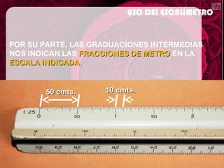 POR SU PARTE, LAS GRADUACIONES INTERMEDIAS
NOS INDICAN LAS FRACCIONES DE METROFRACCIONES DE METRO EN LA
ESCALA INDICADAESCALA INDICADA..
USO DEL ESCALÍMETRO
50 cmts.50 cmts. 10 cmts.10 cmts.
 