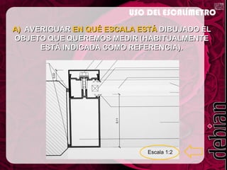 A)A) AVERIGUARAVERIGUAR EN QUÉ ESCALA ESTÁEN QUÉ ESCALA ESTÁ DIBUJADO ELDIBUJADO EL
OBJETO QUE QUEREMOS MEDIR (HABITUALMENTEOBJETO QUE QUEREMOS MEDIR (HABITUALMENTE
ESTÁ INDICADA COMO REFERENCIA).ESTÁ INDICADA COMO REFERENCIA).
USO DEL ESCALÍMETRO
 