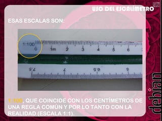 ESAS ESCALAS SON:
1:100, QUE COINCIDE CON LOS CENTÍMETROS DE
UNA REGLA COMÚN Y POR LO TANTO CON LA
REALIDAD (ESCALA 1:1).
USO DEL ESCALÍMETRO
 