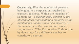 Quorum signifies the number of persons
belonging to a corporation required to
transact business. Within the meaning of
Section 52, "a quorum shall consist of the
stockholders representing a majority of the
outstanding capital stock or a majority of
the members in the case of non-stock
corporations.“ The Corporation Code or the
by-laws may fix a different number to
constitute a quorum.
 