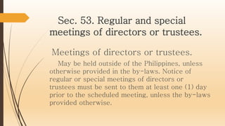 Sec. 53. Regular and special
meetings of directors or trustees.
Meetings of directors or trustees.
May be held outside of the Philippines, unless
otherwise provided in the by-laws. Notice of
regular or special meetings of directors or
trustees must be sent to them at least one (1) day
prior to the scheduled meeting, unless the by-laws
provided otherwise.
 