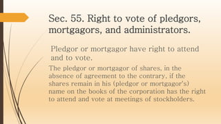 Sec. 55. Right to vote of pledgors,
mortgagors, and administrators.
Pledgor or mortgagor have right to attend
and to vote.
The pledgor or mortgagor of shares, in the
absence of agreement to the contrary, if the
shares remain in his (pledgor or mortgagor's)
name on the books of the corporation has the right
to attend and vote at meetings of stockholders.
 