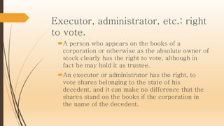 Executor, administrator, etc.; right
to vote.
A person who appears on the books of a
corporation or otherwise as the absolute owner of
stock clearly has the right to vote, although in
fact he may hold it as trustee.
An executor or administrator has the right, to
vote shares belonging to the state of his
decedent, and it can make no difference that the
shares stand on the books if the corporation in
the name of the decedent.
 