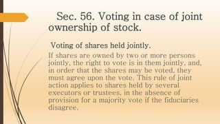 Sec. 56. Voting in case of joint
ownership of stock.
Voting of shares held jointly.
If shares are owned by two or more persons
jointly, the right to vote is in them jointly, and,
in order that the shares may be voted, they
must agree upon the vote. This rule of joint
action applies to shares held by several
executors or trustees, in the absence of
provision for a majority vote if the fiduciaries
disagree.
 