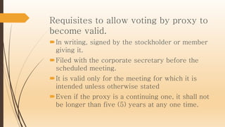 Requisites to allow voting by proxy to
become valid.
In writing, signed by the stockholder or member
giving it.
Filed with the corporate secretary before the
scheduled meeting.
It is valid only for the meeting for which it is
intended unless otherwise stated
Even if the proxy is a continuing one, it shall not
be longer than five (5) years at any one time.
 