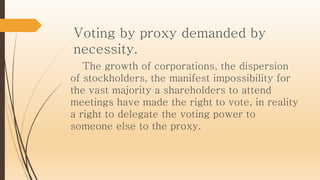 Voting by proxy demanded by
necessity.
The growth of corporations, the dispersion
of stockholders, the manifest impossibility for
the vast majority a shareholders to attend
meetings have made the right to vote, in reality
a right to delegate the voting power to
someone else to the proxy.
 