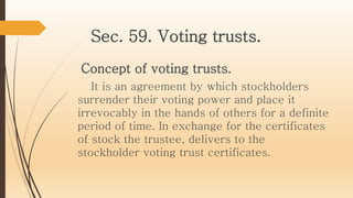 Sec. 59. Voting trusts.
Concept of voting trusts.
It is an agreement by which stockholders
surrender their voting power and place it
irrevocably in the hands of others for a definite
period of time. In exchange for the certificates
of stock the trustee, delivers to the
stockholder voting trust certificates.
 