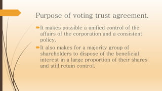 Purpose of voting trust agreement.
It makes possible a unified control of the
affairs of the corporation and a consistent
policy.
It also makes for a majority group of
shareholders to dispose of the beneficial
interest in a large proportion of their shares
and still retain control.
 